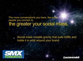 The more conversations you have, the more
people you connect to,

the greater your social mass.
Social mass creates gravity that pulls traffic and
holds it in orbit around your brand.

 