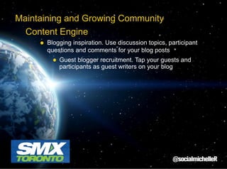 Maintaining and Growing Community
Content Engine
Blogging inspiration. Use discussion topics, participant
questions and comments for your blog posts
Guest blogger recruitment. Tap your guests and
participants as guest writers on your blog

 