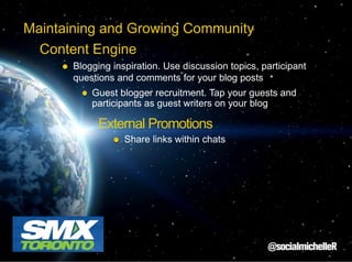 Maintaining and Growing Community
Content Engine
Blogging inspiration. Use discussion topics, participant
questions and comments for your blog posts
Guest blogger recruitment. Tap your guests and
participants as guest writers on your blog

External Promotions
Share links within chats

 