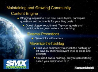 Maintaining and Growing Community
Content Engine
Blogging inspiration. Use discussion topics, participant
questions and comments for your blog posts
Guest blogger recruitment. Tap your guests and
participants as guest writers on your blog

External Promotions
Share links within chats

Maximize the hashtag
Train your community to check the hashtag on
off-days by sharing relevant links to blogs and
products
You can’t own a hashtag, but you can certainly
assert your dominance of it!

 