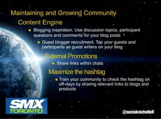 Maintaining and Growing Community
Content Engine
Blogging inspiration. Use discussion topics, participant
questions and comments for your blog posts
Guest blogger recruitment. Tap your guests and
participants as guest writers on your blog

External Promotions
Share links within chats

Maximize the hashtag
Train your community to check the hashtag on
off-days by sharing relevant links to blogs and
products

 
