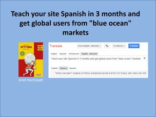Teach your site Spanish in 3 months and
     get global users from "blue ocean"
                   markets




             Ariel Hochstadt




-----------------------------------------------------------------------------------------Ariel--Hochstadt --------------------------------------------------------------------------------------
 