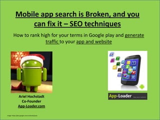 Mobile app search is Broken, and you
                 can fix it – SEO techniques
         How to rank high for your terms in Google play and generate
                       traffic to your app and website




               Ariel Hochstadt
                   Co-Founder
              App-Loader.com
 -----------------------------------------------------------------------------------------App-Loader.com--------------------------------------------------------------------------------------

                     App your website during this very lecture: www.app-loader.com
Image: https://plus.google.com/+android/posts
 