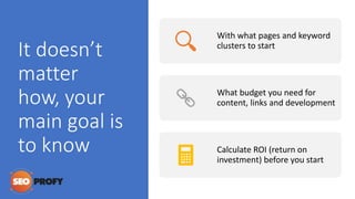 It doesn’t
matter
how, your
main goal is
to know
With what pages and keyword
clusters to start
What budget you need for
content, links and development
Calculate ROI (return on
investment) before you start
 