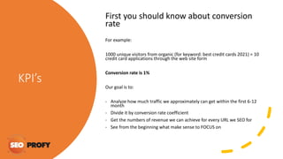 KPI’s
First you should know about conversion
rate
For example:
1000 unique visitors from organic (for keyword: best credit cards 2021) = 10
credit card applications through the web site form
Conversion rate is 1%
Our goal is to:
- Analyze how much traffic we approximately can get within the first 6-12
month
- Divide it by conversion rate coefficient
- Get the numbers of revenue we can achieve for every URL we SEO for
- See from the beginning what make sense to FOCUS on
 
