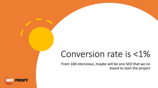 Conversion rate is <1%
From 100 interviews, maybe will be one SEO that we on
board to start the project
 