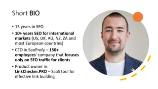 Short BIO
• 15 years in SEO
• 10+ years SEO for international
markets (US, UK, AU, NZ, ZA and
most European countries)
• CEO in SeoProfy – 150+
employees' company that focuses
only on SEO traffic for clients
• Product owner in
LinkChecker.PRO – SaaS tool for
effective link building
 