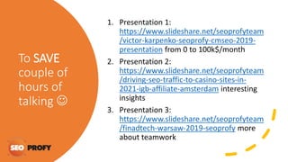 To SAVE
couple of
hours of
talking 
1. Presentation 1:
https://www.slideshare.net/seoprofyteam
/victor-karpenko-seoprofy-cmseo-2019-
presentation from 0 to 100k$/month
2. Presentation 2:
https://www.slideshare.net/seoprofyteam
/driving-seo-traffic-to-casino-sites-in-
2021-igb-affiliate-amsterdam interesting
insights
3. Presentation 3:
https://www.slideshare.net/seoprofyteam
/finadtech-warsaw-2019-seoprofy more
about teamwork
 