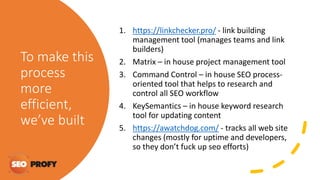 To make this
process
more
efficient,
we’ve built
1. https://linkchecker.pro/ - link building
management tool (manages teams and link
builders)
2. Matrix – in house project management tool
3. Command Control – in house SEO process-
oriented tool that helps to research and
control all SEO workflow
4. KeySemantics – in house keyword research
tool for updating content
5. https://awatchdog.com/ - tracks all web site
changes (mostly for uptime and developers,
so they don’t fuck up seo efforts)
 