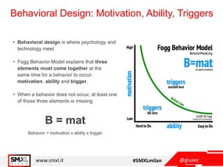 @giusecwww.smxl.it #SMXLmilan
Behavioral Design: Motivation, Ability, Triggers
• Behavioral design is where psychology and
technology meet
• Fogg Behavior Model explains that three
elements must come together at the
same time for a behavior to occur:
motivation, ability and trigger.
• When a behavior does not occur, at least one
of those three elements is missing
Behavior = motivation x ability x trigger
B = mat
 