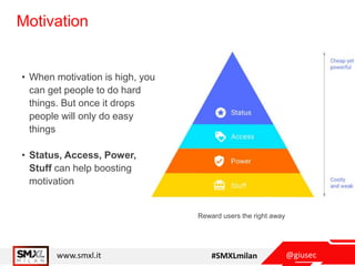 @giusecwww.smxl.it #SMXLmilan
Motivation
• When motivation is high, you
can get people to do hard
things. But once it drops
people will only do easy
things
• Status, Access, Power,
Stuff can help boosting
motivation
Reward users the right away
 