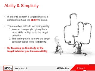@giusecwww.smxl.it #SMXLmilan
Ability & Simplicity
• In order to perform a target behavior, a
person must have the ability to do so.
• There are two paths to increasing ability:
1. You can train people, giving them
more skills (ability) to do the target
behavior.
2. The better path is to make the target
behavior easier to do (simplicity)
• By focusing on Simplicity of the
target behavior you increase Ability
 