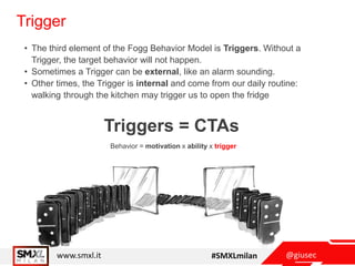 @giusecwww.smxl.it #SMXLmilan
Trigger
• The third element of the Fogg Behavior Model is Triggers. Without a
Trigger, the target behavior will not happen.
• Sometimes a Trigger can be external, like an alarm sounding.
• Other times, the Trigger is internal and come from our daily routine:
walking through the kitchen may trigger us to open the fridge
Behavior = motivation x ability x trigger
Triggers = CTAs
 