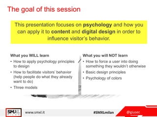 @giusecwww.smxl.it #SMXLmilan
The goal of this session
This presentation focuses on psychology and how you
can apply it to content and digital design in order to
influence visitor’s behavior.
What you WILL learn
• How to apply psychology principles
to design
• How to facilitate visitors’ behavior
(help people do what they already
want to do)
• Three models
What you will NOT learn
• How to force a user into doing
something they wouldn’t otherwise
• Basic design principles
• Psychology of colors
 