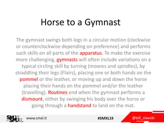 @bill_slawskiwww.smxl.it #SMXL19
Horse to a Gymnast
The gymnast swings both legs in a circular motion (clockwise
or counterclockwise depending on preference) and performs
such skills on all parts of the apparatus. To make the exercise
more challenging, gymnasts will often include variations on a
typical circling skill by turning (moores and spindles), by
straddling their legs (Flairs), placing one or both hands on the
pommel or the leather, or moving up and down the horse
placing their hands on the pommel and/or the leather
(travelling). Routines end when the gymnast performs a
dismount, either by swinging his body over the horse or
going through a handstand to land on the mat.
 