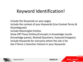 @bill_slawskiwww.smxl.it #SMXL19
Keyword Identification!
Include the Keywords on your pages
Include the context of your Keywords (Use Context Terms &
Disambiguate)
Include Meaningful Entities
Show Off Those Entities/Concepts in knowledge results
(knowledge panels, Related Questions, Featured Snippets)
Include Keywords for everyone whom the site is for
See If there is Searcher Interest in your Keywords
 