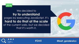 @bart_goralewicz
We decided to
try to understand
pages by executing JavaScript. It’s
hard to do that at the scale
of the current web, but we decided
that it’s worth it.
2014
 