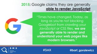 @bart_goralewicz
“Times have changed. Today, as
long as you're not blocking
Googlebot from crawling your
JavaScript or CSS files, we are
generally able to render and
understand your web pages like
modern browsers.”
2015: Google claims they are generally
able to render JavaScript
 