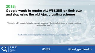 @bart_goralewicz
2018:
Google wants to render ALL WEBSITES on their own
and stop using the old Ajax crawling scheme
"Googlebot will render (...) directly, making it unnecessary for the website owner to provide a rendered
version of the page.".
SOURCE: https://webmasters.googleblog.com/2017/12/rendering-ajax-crawling-pages.html
 