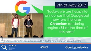 @bart_goralewicz
"Today, we are happy to
announce that Googlebot
now runs the latest
Chromium rendering
engine (74 at the time of
this post)"
7th of May 2019
https://webmasters.googleblog.com/2019/05/the-new-evergreen-googlebot.html
 