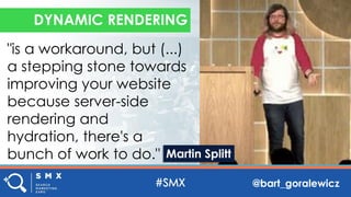 @bart_goralewicz
"is a workaround, but (...)
a stepping stone towards
improving your website
because server-side
rendering and
hydration, there's a
bunch of work to do."
DYNAMIC RENDERING
Martin Splitt
 