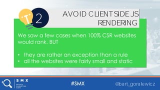 @bart_goralewicz
AVOID CLIENT SIDE JS
RENDERING2
We saw a few cases when 100% CSR websites
would rank, BUT
• they are rather an exception than a rule
• all the websites were fairly small and static
@bart_goralewicz
AVOID CLIENTSIDEJS
RENDERING2
We saw a few cases when 100% CSR websites
would rank, BUT
• they are rather an exception than a rule
• all the websites were fairly small and static
 
