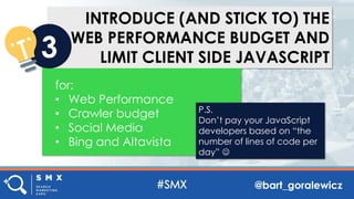 @bart_goralewicz
INTRODUCE (AND STICK TO) THE
WEB PERFORMANCE BUDGET AND
LIMIT CLIENT SIDE JAVASCRIPT3
for:
• Web Performance
• Crawler budget
• Social Media
• Bing and Altavista
P.S.
Don’t pay your JavaScript
developers based on “the
number of lines of code per
day” ☺
 
