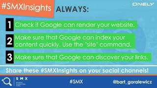 @bart_goralewicz
Share these #SMXInsights on your social channels!
ALWAYS:
Check if Google can render your website.1
Make sure that Google can index your
content quickly. Use the "site" command.2
Make sure that Google can discover your links.3
 