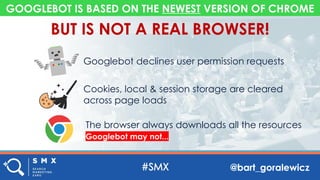 @bart_goralewicz
GOOGLEBOT IS BASED ON THE NEWEST VERSION OF CHROME
Googlebot declines user permission requests
Cookies, local & session storage are cleared
across page loads
The browser always downloads all the resources
Googlebot may not...
BUT IS NOT A REAL BROWSER!
 