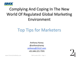 Complying And Coping In The New 
  World Of Regulated Global Marke?ng 
             Environment 
                    
                   Top Tips for Marketers 
                              
                                         
                                         
                                Anthony Haney 
                               @anthonyhaney 
                             anthony@21LLC.com 
                              +01.646.221.7591 
www.21Interac?veMedia.com       SMX London 2012 ‐ Page: 1  
 