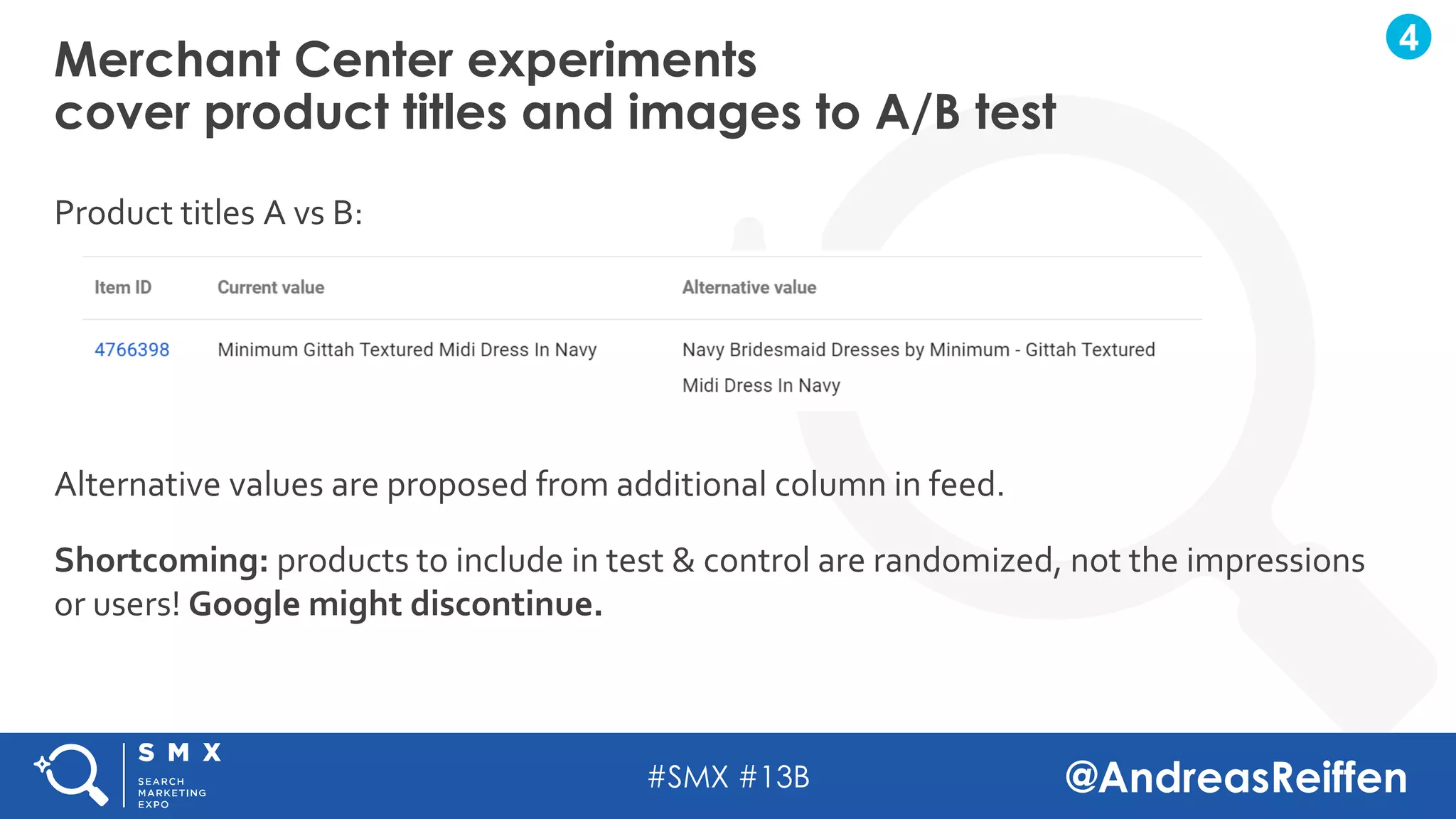 #SMX #13B @AndreasReiffen
Product titles A vs B:
Alternative values are proposed from additional column in feed.
Shortcoming: products to include in test & control are randomized, not the impressions
or users! Google might discontinue.
Merchant Center experiments
cover product titles and images to A/B test
4
 