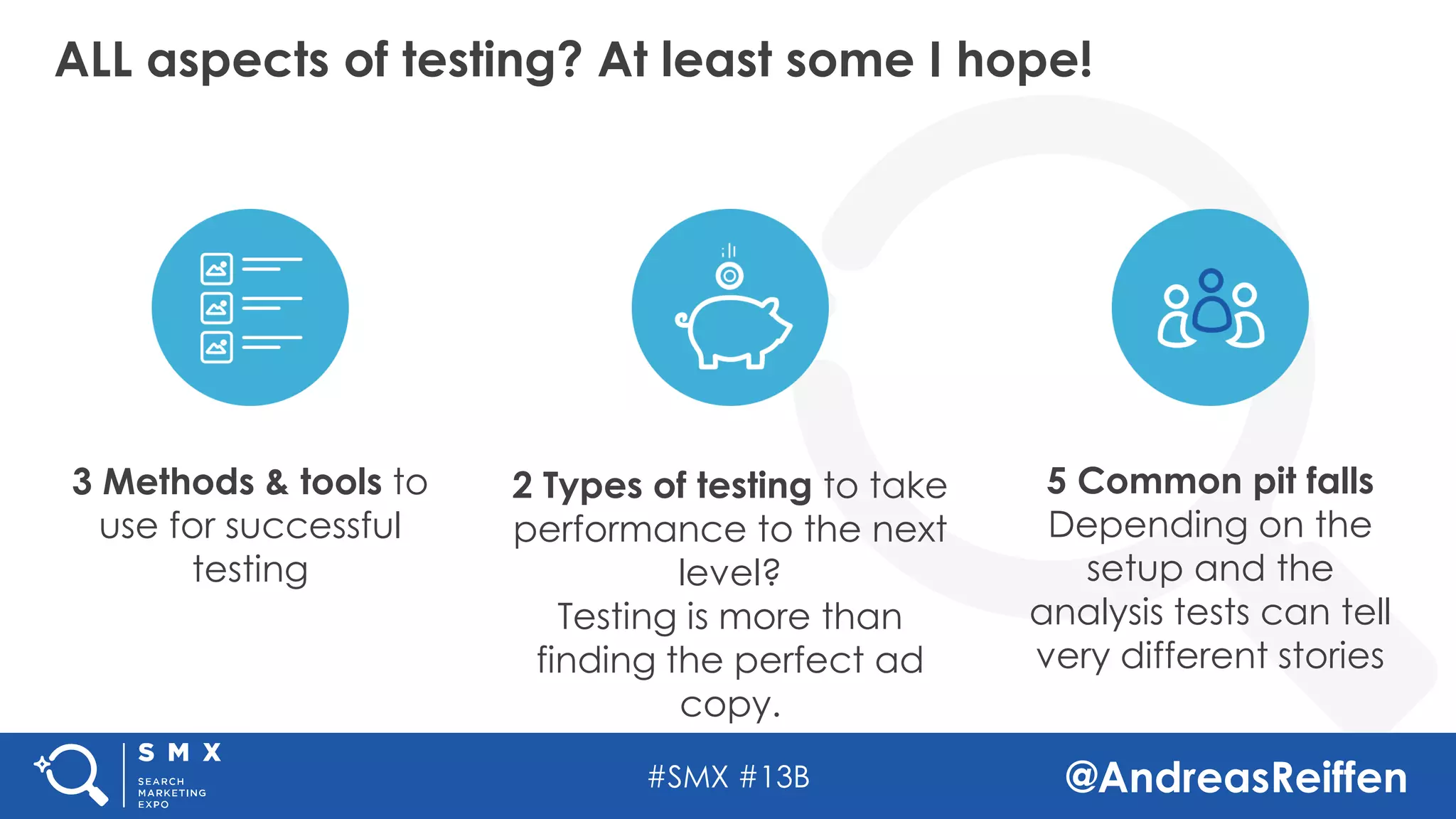 #SMX #13B @AndreasReiffen
ALL aspects of testing? At least some I hope!
2 Types of testing to take
performance to the next
level?
Testing is more than
finding the perfect ad
copy.
5 Common pit falls
Depending on the
setup and the
analysis tests can tell
very different stories
3 Methods & tools to
use for successful
testing
 