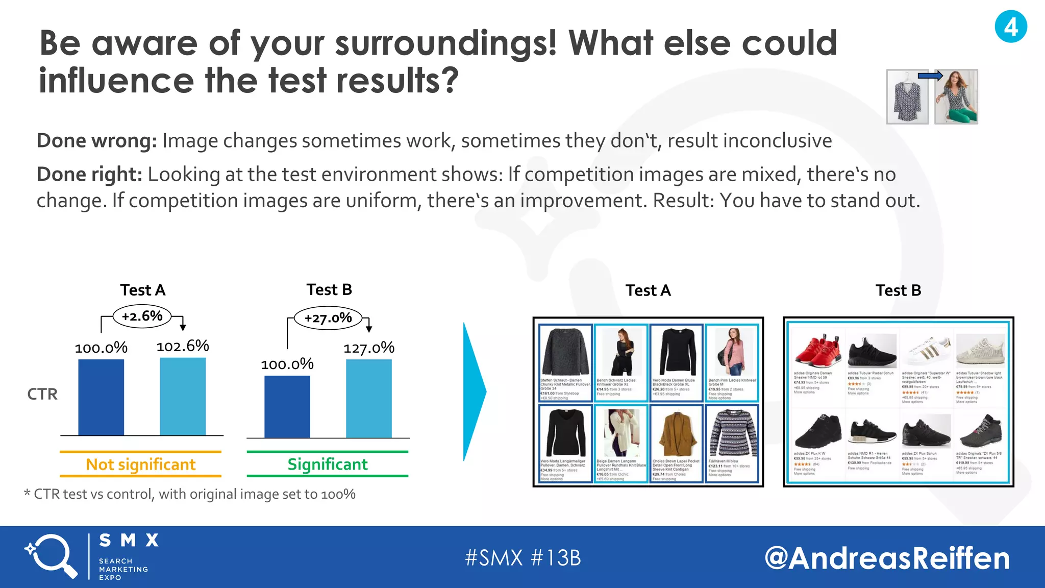 #SMX #13B @AndreasReiffen
Be aware of your surroundings! What else could
influence the test results?
4
Done wrong: Image changes sometimes work, sometimes they don‘t, result inconclusive
Done right: Looking at the test environment shows: If competition images are mixed, there‘s no
change. If competition images are uniform, there‘s an improvement. Result: You have to stand out.
+2.6%
100.0% 102.6%
+27.0%
100.0%
127.0%
Not significant Significant
Test A Test B
CTR
Test A Test B
* CTR test vs control, with original image set to 100%
 