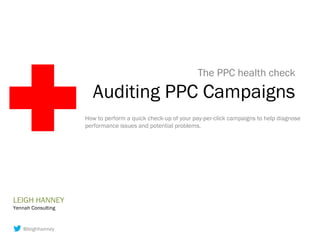 The PPC health check

                      Auditing PPC Campaigns
                    How to perform a quick check-up of your pay-per-click campaigns to help diagnose
                    performance issues and potential problems.




LEIGH HANNEY
Yennah Consulting


    @leighhanney
 