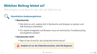 pa.ag
@peakaceag
36
Welchen Beitrag leistet es?
Web Analytics ist die Basis für das „Wo“ der Optimierung
Analytics ist nur das Fieberthermometer, nicht die Diagnose!
Quantitative Analyseergebnisse:
▪ Beantwortet:
▪ Wo lohnt es sich, weitere Zeit in Recherche und Analyse zu stecken und
A/B Testing zu betreiben?
▪ Für welche Endgeräte und Browser muss ein technisches Troubleshooting
durchgeführt werden?
▪ Beantwortet nicht:
▪ Was ist der Grund für die (schlechte) Performance?
 