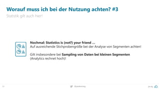 pa.ag
@peakaceag
39
Worauf muss ich bei der Nutzung achten? #3
Statistik gilt auch hier!
Nochmal: Statistics is (not?) your friend …
Auf ausreichende Stichprobengröße bei der Analyse von Segmenten achten!
Gilt insbesondere bei Sampling von Daten bei kleinen Segmenten
(Analytics rechnet hoch)!
 