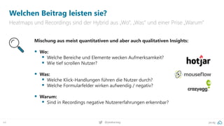 pa.ag
@peakaceag
44
Welchen Beitrag leisten sie?
Heatmaps und Recordings sind der Hybrid aus „Wo“, „Was“ und einer Prise „Warum“
Mischung aus meist quantitativen und aber auch qualitativen Insights:
▪ Wo:
▪ Welche Bereiche und Elemente wecken Aufmerksamkeit?
▪ Wie tief scrollen Nutzer?
▪ Was:
▪ Welche Klick-Handlungen führen die Nutzer durch?
▪ Welche Formularfelder wirken aufwendig / negativ?
▪ Warum:
▪ Sind in Recordings negative Nutzererfahrungen erkennbar?
 