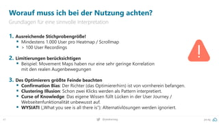 pa.ag
@peakaceag
45
Worauf muss ich bei der Nutzung achten?
Grundlagen für eine sinnvolle Interpretation
1. Ausreichende Stichprobengröße!
▪ Mindestens 1.000 User pro Heatmap / Scrollmap
▪ > 100 User Recordings
2. Limitierungen berücksichtigen
▪ Beispiel: Movement Maps haben nur eine sehr geringe Korrelation
mit den realen Augenbewegungen
3. Des Optimierers größte Feinde beachten
▪ Confirmation Bias: Der Richter (das Optimiererhirn) ist von vornherein befangen.
▪ Clustering Illusion: Schon zwei Klicks werden als Pattern interpretiert.
▪ Curse of Knowledge: Das eigene Wissen füllt Lücken in der User Journey /
Webseitenfunktionalität unbewusst auf.
▪ WYSIATI („What you see is all there is“): Alternativlösungen werden ignoriert.
 