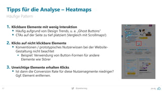pa.ag
@peakaceag
47
Tipps für die Analyse – Heatmaps
Häufige Pattern
1. Klickbare Elemente mit wenig Interaktion
▪ Häufig aufgrund von Design Trends, u. a. „Ghost Buttons“
▪ CTAs auf der Seite zu tief platziert (Vergleich mit Scrollmaps!)
2. Klicks auf nicht klickbare Elemente
▪ Konventionen / prototypisches Nutzerwissen bei der Website-
Gestaltung nicht beachtet
▪ Beispiel: Verwendung von Button-Formen für andere
Elemente wie Störer
3. Unwichtige Elemente erhalten Klicks
▪ Ist dann die Conversion Rate für diese Nutzersegmente niedriger?
Ggf. Element entfernen.
 