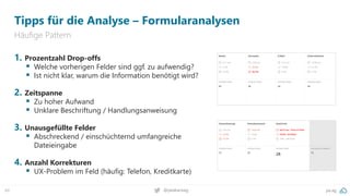 pa.ag
@peakaceag
49
Tipps für die Analyse – Formularanalysen
Häufige Pattern
1. Prozentzahl Drop-offs
▪ Welche vorherigen Felder sind ggf. zu aufwendig?
▪ Ist nicht klar, warum die Information benötigt wird?
2. Zeitspanne
▪ Zu hoher Aufwand
▪ Unklare Beschriftung / Handlungsanweisung
3. Unausgefüllte Felder
▪ Abschreckend / einschüchternd umfangreiche
Dateieingabe
4. Anzahl Korrekturen
▪ UX-Problem im Feld (häufig: Telefon, Kreditkarte)
 