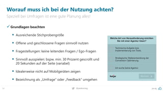pa.ag
@peakaceag
54
Worauf muss ich bei der Nutzung achten?
Speziell bei Umfragen ist eine gute Planung alles!
✓Grundlagen beachten
▪ Ausreichende Stichprobengröße
▪ Offene und geschlossene Fragen sinnvoll nutzen
▪ Fragestellungen: keine leitenden Fragen / Ego-Fragen
▪ Sinnvoll ausspielen: bspw. min. 30 Prozent gescrollt und
20 Sekunden auf der Seite (variabel)
▪ Idealerweise nicht auf Mobilgeräten zeigen
▪ Bezeichnung als „Umfrage“ oder „Feedback“ umgehen
 