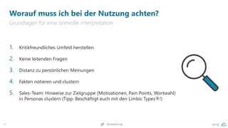 pa.ag
@peakaceag
72
Worauf muss ich bei der Nutzung achten?
Grundlagen für eine sinnvolle Interpretation
1. Kritikfreundliches Umfeld herstellen
2. Keine leitenden Fragen
3. Distanz zu persönlichen Meinungen
4. Fakten notieren und clustern
5. Sales-Team: Hinweise zur Zielgruppe (Motivationen, Pain Points, Wortwahl)
in Personas clustern (Tipp: Beschäftigt euch mit den Limbic Types®!)
 