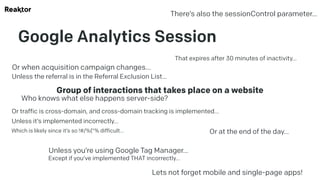Google Analytics Session
Group of interactions that takes place on a website
That expires after 30 minutes of inactivity…
Or at the end of the day…
Or when acquisition campaign changes…
Unless the referral is in the Referral Exclusion List…
Or traffic is cross-domain, and cross-domain tracking is implemented…
Unless it’s implemented incorrectly…
Which is likely since it’s so !#/%(“% difficult…
Unless you’re using Google Tag Manager…
Except if you’ve implemented THAT incorrectly…
There’s also the sessionControl parameter…
Lets not forget mobile and single-page apps!
Who knows what else happens server-side?
 