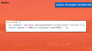 function() {
var jsonLd = document.querySelector('script[type*="ld+json"]');
return jsonLd ? JSON.parse(jsonLd.innerHTML) : {};
}
Custom JS Variable 1: {{JSON-LD}}
 