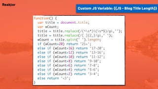 Custom JS Variable: {{JS - Blog Title Length}}
function() {
var title = document.title;
var wCount;
title = title.replace(/(^s*)|(s*$)/gi,'');
title = title.replace(/[ ]{2,}/gi,' ');
wCount = title.split(' ').length;
if (wCount>20) return '21+';
else if (wCount>16) return '17-20';
else if (wCount>12) return '13-16';
else if (wCount>10) return '11-12';
else if (wCount>8) return '9-10';
else if (wCount>6) return '7-8';
else if (wCount>4) return '5-6';
else if (wCount>2) return '3-4';
else return '<3';
}
 