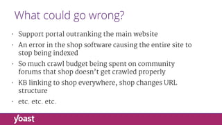 What could go wrong?
• Support portal outranking the main website

• An error in the shop software causing the entire site to
stop being indexed

• So much crawl budget being spent on community
forums that shop doesn’t get crawled properly

• KB linking to shop everywhere, shop changes URL
structure

• etc. etc. etc.
 
