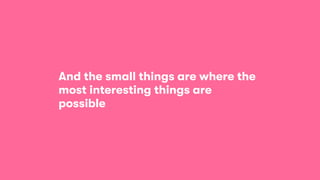 And the small things are where the
most interesting things are
possible
 
