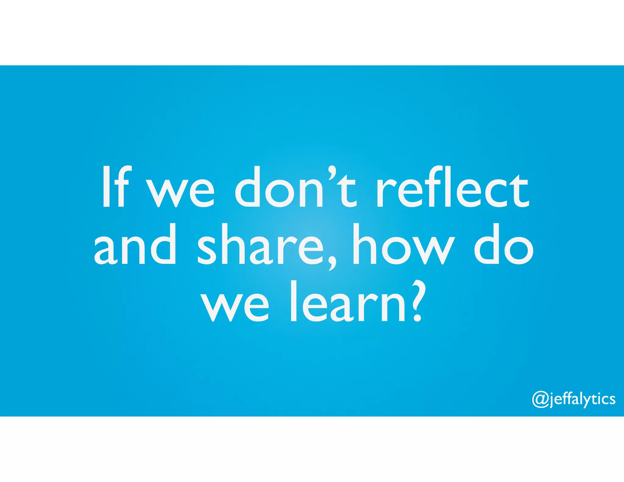 @jeffalytics
If we don’t reﬂect
and share, how do
we learn?
 