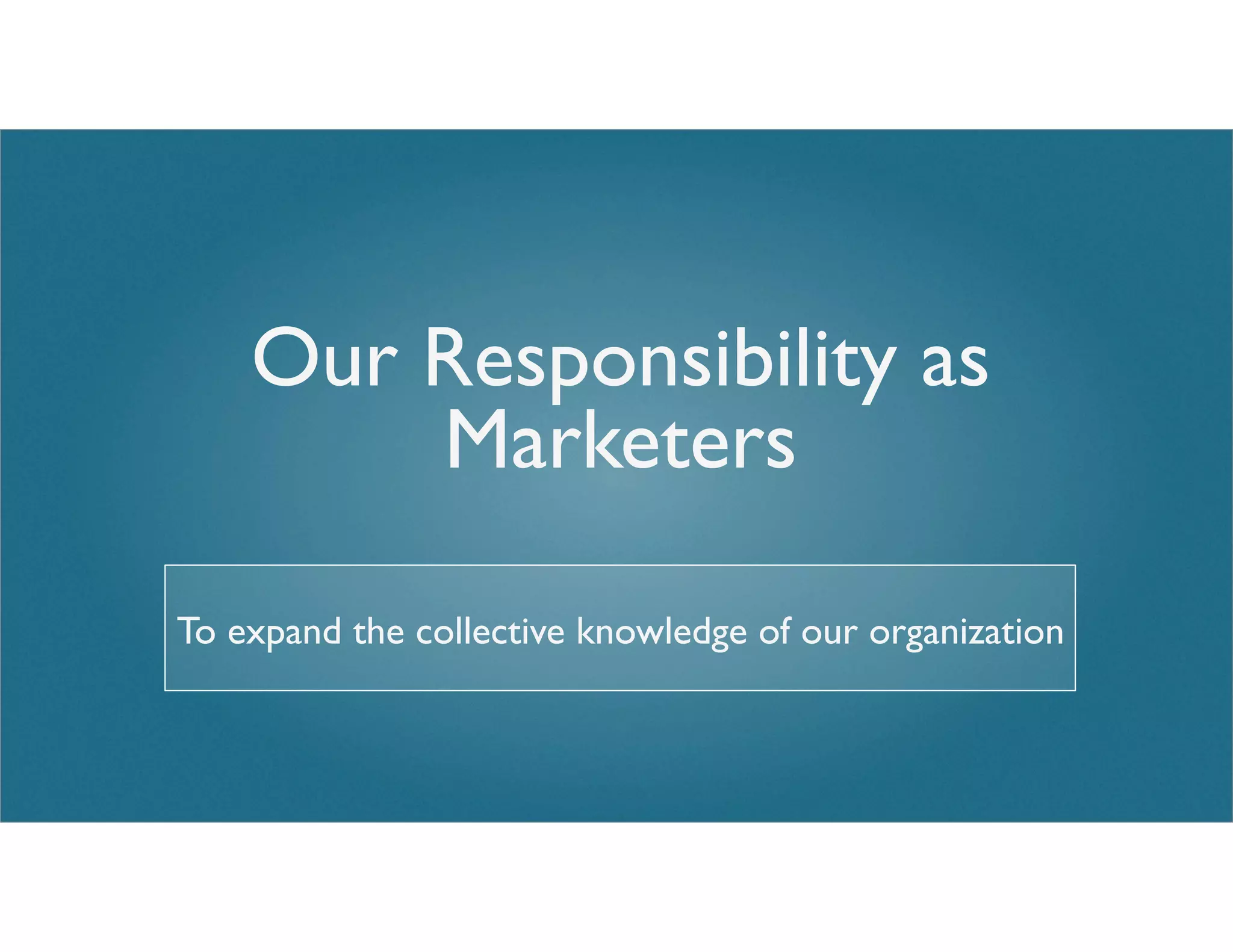 Our Responsibility as
Marketers
To expand the collective knowledge of our organization
 