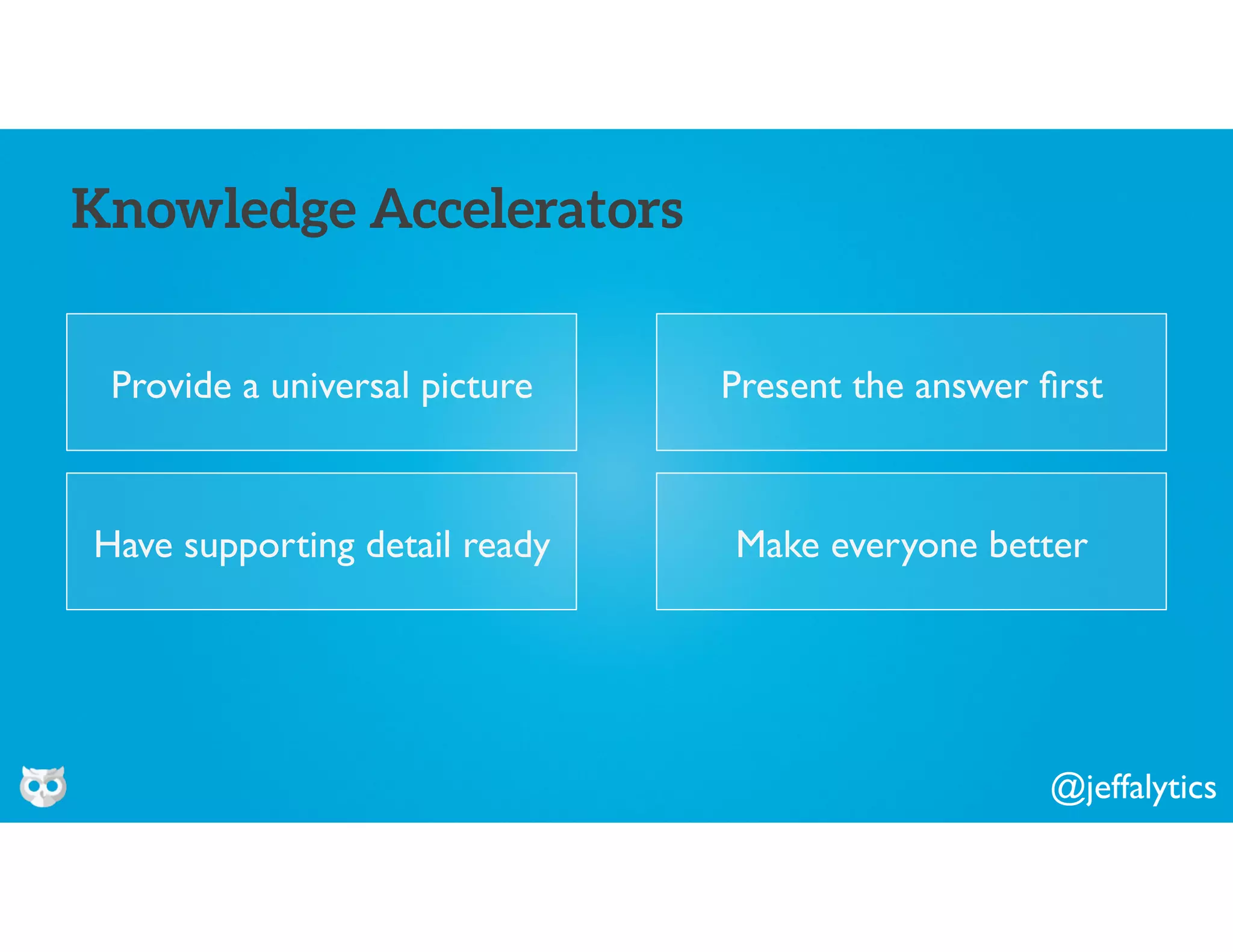 @jeffalytics
Provide a universal picture
Knowledge Accelerators
Present the answer ﬁrst
Have supporting detail ready Make everyone better
 